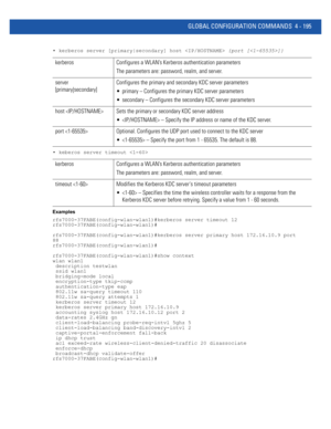 Page 361GLOBAL CONFIGURATION COMMANDS 4 - 195
• kerberos server [primary|secondary] host  {port []}
• keberos server timeout 
Examples
rfs7000-37FABE(config-wlan-wlan1)#kerberos server timeout 12
rfs7000-37FABE(config-wlan-wlan1)#
rfs7000-37FABE(config-wlan-wlan1)#kerberos server primary host 172.16.10.9 port
88
rfs7000-37FABE(config-wlan-wlan1)#
rfs7000-37FABE(config-wlan-wlan1)#show context
wlan wlan1
 description testwlan
 ssid wlan1
 bridging-mode local
 encryption-type tkip-ccmp
 authentication-type eap...