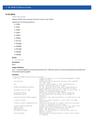 Page 3644 - 198 WiNG CLI Reference Guide
4.1.47.2.20 no
wlan-mode commands
Negates WLAN mode commands and reverts values to their default
Supported in the following platforms:
 AP300
 AP621
 AP650
 AP6511
 AP6521
 AP6532
 AP71XX
 RFS4000
 RFS6000
 RFS7000
 NX9000
 NX9500
Syntax
no 
Parameters
None
Usage Guidelines
The no command negates any command associated with it. Wherever required, use the same parameters associated with 
the command getting negated.
Examples
rfs7000-37FABE(config-wlan-wlan1)#no ?...