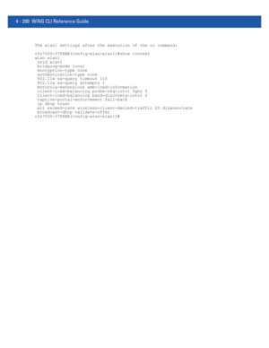 Page 3664 - 200 WiNG CLI Reference Guide
The wlan1 settings after the execution of the no command:
rfs7000-37FABE(config-wlan-wlan1)#show context
wlan wlan1
 ssid wlan1
 bridging-mode local
 encryption-type none
 authentication-type none
 802.11w sa-query timeout 110
 802.11w sa-query attempts 1
 motorola-extensions wmm-load-information
 client-load-balancing probe-req-intvl 5ghz 5
 client-load-balancing band-discovery-intvl 2
 captive-portal-enforcement fall-back
 ip dhcp trust
 acl exceed-rate...