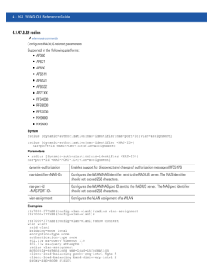 Page 3684 - 202 WiNG CLI Reference Guide
4.1.47.2.22 radius
wlan-mode commands
Configures RADIUS related parameters
Supported in the following platforms:
 AP300
 AP621
 AP650
 AP6511
 AP6521
 AP6532
 AP71XX
 RFS4000
 RFS6000
 RFS7000
 NX9000
 NX9500
Syntax
radius [dynamic-authorization|nas-identifier|nas-port-id|vlan-assignment]
radius [dynamic-authorization|nas-identifier |
nas-port-id |vlan-assignment]
Parameters
• radius [dynamic-authorization|nas-identifier |
nas-port-id |vlan-assignment]
Examples...