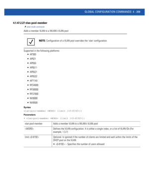 Page 375GLOBAL CONFIGURATION COMMANDS 4 - 209
4.1.47.2.27 vlan-pool-member
wlan-mode commands
Adds a member VLAN to a WLAN’s VLAN pool
Supported in the following platforms:
 AP300
 AP621
 AP650
 AP6511
 AP6521
 AP6532
 AP71XX
 RFS4000
 RFS6000
 RFS7000
 NX9000
 NX9500
Syntax
vlan-pool-member  {limit []}
Parameters
• vlan-pool-member  {limit []}
NOTE: Configuration of a VLAN pool overrides the vlan configuration.
vlan-pool-member Adds a member VLAN to a WLAN’s VLAN pool
 Defines the VLAN configuration. It is...