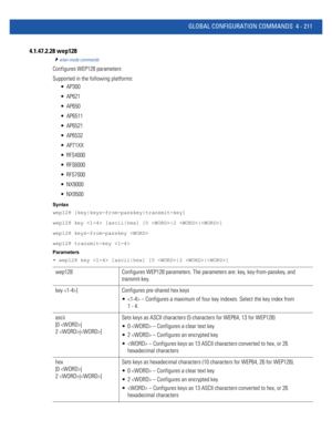 Page 377GLOBAL CONFIGURATION COMMANDS 4 - 211
4.1.47.2.28 wep128
wlan-mode commands
Configures WEP128 parameters
Supported in the following platforms:
 AP300
 AP621
 AP650
 AP6511
 AP6521
 AP6532
 AP71XX
 RFS4000
 RFS6000
 RFS7000
 NX9000
 NX9500
Syntax
wep128 [key|keys-from-passkey|transmit-key]
wep128 key  [ascii|hex] [0 |2 |]
wep128 keys-from-passkey 
wep128 transmit-key 
Parameters
• wep128 key  [ascii|hex] [0 |2 |]
wep128 Configures WEP128 parameters. The parameters are: key, key-from-passkey, and...