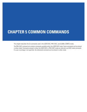 Page 387CHAPTER 5 COMMON COMMANDS
This chapter describes the CLI commands used in the USER EXEC, PRIV EXEC, and GLOBAL CONFIG modes.
The PRIV EXEC command set contains commands available within the USER EXEC mode. Some commands can be entered 
in either mode. Commands entered in either the USER EXEC or PRIV EXEC mode are referred to as EXEC mode commands. 
If a user or privilege is not specified, the referenced command can be entered in either mode. 