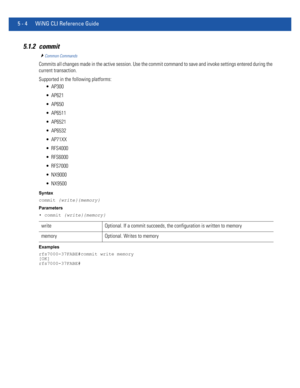 Page 3905 - 4 WiNG CLI Reference Guide
5.1.2 commit
Common Commands
Commits all changes made in the active session. Use the commit command to save and invoke settings entered during the 
current transaction.
Supported in the following platforms:
 AP300
 AP621
 AP650
 AP6511
 AP6521
 AP6532
 AP71XX
 RFS4000
 RFS6000
 RFS7000
 NX9000
 NX9500
Syntax
commit {write}{memory}
Parameters
• commit {write}{memory}
Examples
rfs7000-37FABE#commit write memory
[OK]
rfs7000-37FABE#
write Optional. If a commit succeeds, the...