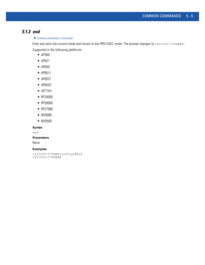 Page 391COMMON COMMANDS 5 - 5
5.1.3 end
Common Commands in Controller
Ends and exits the current mode and moves to the PRIV EXEC mode. The prompt changes to rfs7000-37FABE#.
Supported in the following platforms:
 AP300
 AP621
 AP650
 AP6511
 AP6521
 AP6532
 AP71XX
 RFS4000
 RFS6000
 RFS7000
 NX9000
 NX9500
Syntax
end
Parameters
None
Examples
rfs7000-37FABE(config)#end
rfs7000-37FABE# 