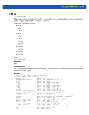 Page 397COMMON COMMANDS 5 - 11
5.1.6 no
Common Commands
Negates a command or sets its default. Though the no command is common to the User Exec, Priv Exec, and Global Config 
modes, it negates a different set of commands in each mode.
Supported in the following platforms:
 AP300
 AP621
 AP650
 AP6511
 AP6521
 AP6532
 AP71XX
 RFS4000
 RFS6000
 RFS7000
 NX9000
 NX9500
Syntax
no 
Parameters
None
Usage Guidelines
The no command negates any command associated with it. Wherever required, use the same parameters...