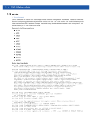 Page 4005 - 14 WiNG CLI Reference Guide
5.1.8 service
Common Commands
Service commands are used to view and manage wireless controller configurations in all modes. The service commands 
and their corresponding parameters vary from mode to mode. The User Exec Mode and Priv Exec Mode commands provide 
same functionalities with a few minor changes. The Global Config service command sets the size of history files. It also 
enables viewing of CLI tree of the current mode.
Supported in the following platforms:...