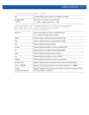 Page 407COMMON COMMANDS 5 - 21
• service noc parallel-updates 
• service pktcap on [bridge|deny|drop|ext-vlan|rim|router|vpn|wireless] 
{(acl-name |count |direction [any|inbound|outbound]|
filter|hex|rate |snap |tcpdump|verbose|
write [file|url|tzsp ])}
noc Configures NOC wireless controller serviceability commands
parallel-updates 
Sets a limit to the number of parallel threads
  – Specify a value from 1 - 1024.
pktcap on Captures data packets crossing at a specified location
 on – Defines the packet capture...