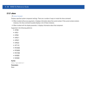 Page 4265 - 40 WiNG CLI Reference Guide
5.1.9 show
Common Commands
Displays specified system component settings. There are a number of ways to invoke the show command:
 When invoked without any arguments, it displays information about the current context. If the current context contains 
instances, the show command (usually) displays a list of these instances.
 When invoked with the display parameter, it displays information about that component.
Supported in the following platforms:
 AP300
 AP621
 AP650...