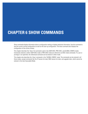 Page 429CHAPTER 6 SHOW COMMANDS
Show commands display information about a configuration setting or display statistical information. Use this command to 
see the current running configuration as well as the start-up configuration. The show command also displays the 
configuration of the current context.
This chapter describes the ‘show’ CLI commands used in the USER EXEC, PRIV EXEC, and GLOBAL CONFIG modes. 
Commands entered in either USER EXEC mode or PRIV EXEC mode are referred to as EXEC mode commands. If a...