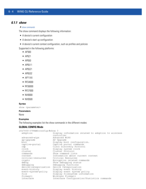 Page 4326 - 4 WiNG CLI Reference Guide
6.1.1 show
show commands
The show command displays the following information:
 A device’s current configuration
 A device’s start up configuration
 A device’s current context configuration, such as profiles and policies
Supported in the following platforms:
 AP300
 AP621
 AP650
 AP6511
 AP6521
 AP6532
 AP71XX
 RFS4000
 RFS6000
 RFS7000
 NX9000
 NX9500
Syntax
show 
Parameters
None
Examples
The following examples list the show commands in the different modes:
GLOBAL CONFIG...