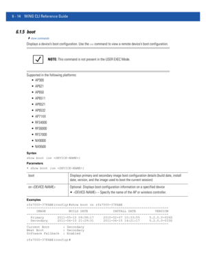 Page 4426 - 14 WiNG CLI Reference Guide
6.1.5 boot
show commands
Displays a device’s boot configuration. Use the on command to view a remote device’s boot configuration.
Supported in the following platforms:
 AP300
 AP621
 AP650
 AP6511
 AP6521
 AP6532
 AP71XX
 RFS4000
 RFS6000
 RFS7000
 NX9000
 NX9500
Syntax
show boot {on }
Parameters
• show boot {on }
Examples
rfs7000-37FABE(config)#show boot on rfs7000-37FABE
--------------------------------------------------------------------------
     IMAGE...