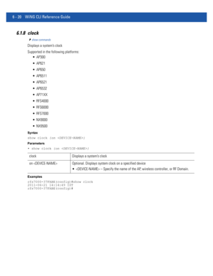 Page 4486 - 20 WiNG CLI Reference Guide
6.1.8 clock
show commands
Displays a system’s clock
Supported in the following platforms:
 AP300
 AP621
 AP650
 AP6511
 AP6521
 AP6532
 AP71XX
 RFS4000
 RFS6000
 RFS7000
 NX9000
 NX9500
Syntax
show clock {on }
Parameters
• show clock {on }
Examples
rfs7000-37FABE(config)#show clock
2011-06-21 14:14:49 IST
rfs7000-37FABE(config)#
clock Displays a system’s clock
on  Optional. Displays system clock on a specified device
  – Specify the name of the AP, wireless controller, or...