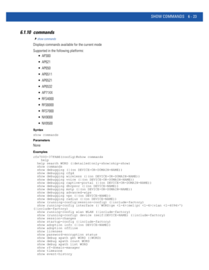 Page 451SHOW COMMANDS 6 - 23
6.1.10 commands
show commands
Displays commands available for the current mode
Supported in the following platforms:
 AP300
 AP621
 AP650
 AP6511
 AP6521
 AP6532
 AP71XX
 RFS4000
 RFS6000
 RFS7000
 NX9000
 NX9500
Syntax
show commands
Parameters
None
Examples
rfs7000-37FABE(config)#show commands
    help
  help search WORD (|detailed|only-show|skip-show)
  show commands
  show debugging (|(on DEVICE-OR-DOMAIN-NAME))
  show debugging cfgd
  show debugging wireless (|(on...