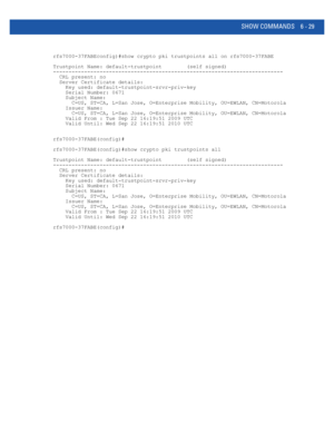 Page 457SHOW COMMANDS 6 - 29
rfs7000-37FABEconfig)#show crypto pki trustpoints all on rfs7000-37FABE
Trustpoint Name: default-trustpoint        (self signed)
--------------------------------------------------------------------------
  CRL present: no
  Server Certificate details:
    Key used: default-trustpoint-srvr-priv-key
    Serial Number: 0671
    Subject Name:
      C=US, ST=CA, L=San Jose, O=Enterprise Mobility, OU=EWLAN, CN=Motorola
    Issuer Name:
      C=US, ST=CA, L=San Jose, O=Enterprise Mobility,...