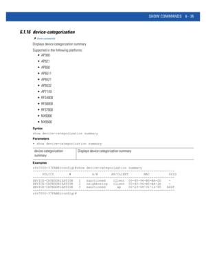 Page 463SHOW COMMANDS 6 - 35
6.1.16 device-categorization
show commands
Displays device categorization summary
Supported in the following platforms:
 AP300
 AP621
 AP650
 AP6511
 AP6521
 AP6532
 AP71XX
 RFS4000
 RFS6000
 RFS7000
 NX9000
 NX9500
Syntax
show device-categorization summary
Parameters
• show device-categorization summary
Examples
rfs7000-37FABE(config)#show device-categorization summary
--------------------------------------------------------------------------
     POLICY        #           A/N...