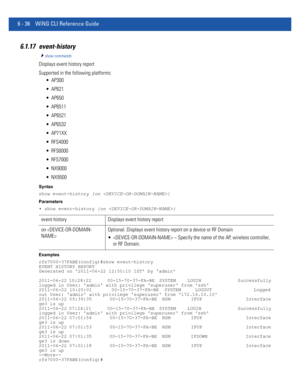 Page 4646 - 36 WiNG CLI Reference Guide
6.1.17 event-history
show commands
Displays event history report
Supported in the following platforms:
 AP300
 AP621
 AP650
 AP6511
 AP6521
 AP6532
 AP71XX
 RFS4000
 RFS6000
 RFS7000
 NX9000
 NX9500
Syntax
show event-history {on }
Parameters
• show event-history {on }
Examples
rfs7000-37FABE(config)#show event-history
EVENT HISTORY REPORT
Generated on 2011-06-22 12:50:10 IST by admin
2011-06-22 10:28:22       00-15-70-37-FA-BE  SYSTEM     LOGIN                Successfully...