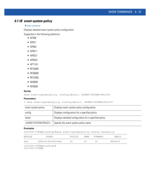 Page 465SHOW COMMANDS 6 - 37
6.1.18 event-system-policy
show commands
Displays detailed event system policy configuration
Supported in the following platforms:
 AP300
 AP621
 AP650
 AP6511
 AP6521
 AP6532
 AP71XX
 RFS4000
 RFS6000
 RFS7000
 NX9000
 NX9500
Syntax
show event-system-policy [config|detail] 
Parameters
• show event-system-policy [config|detail] 
Examples
rfs7000-37FABE(config)#show event-system-policy config testpolicy
--------------------------------------------------------------------------
MODULE...