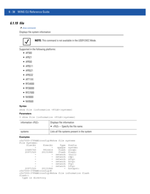 Page 4666 - 38 WiNG CLI Reference Guide
6.1.19 file
show commands
Displays file system information
Supported in the following platforms:
 AP300
 AP621
 AP650
 AP6511
 AP6521
 AP6532
 AP71XX
 RFS4000
 RFS6000
 RFS7000
 NX9000
 NX9500
Syntax
show file [information |systems]
Parameters
• show file [information |systems]
Examples
rfs7000-37FABE(config)#show file systems
File Systems:
     Size(b)     Free(b)     Type  Prefix
           -           -   opaque  system:
    10485760     9916416    flash  nvram:...