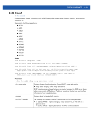 Page 467SHOW COMMANDS 6 - 39
6.1.20 firewall
show commands
Displays wireless firewall information, such as DHCP snoop table entries, denial of service statistics, active session 
summaries etc.
Supported in the following platforms:
 AP300
 AP621
 AP650
 AP6511
 AP6521
 AP6532
 AP71XX
 RFS4000
 RFS6000
 RFS7000
 NX9000
 NX9500
Syntax
show firewall [dhcp|dos|flows]
show firewall [dhcp snoop-table|dos stats] {on }]
show firewall flows {[filter|management|on|stats|wireless-client ]}
show firewall flows {filter...