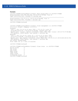 Page 4706 - 42 WiNG CLI Reference Guide
Examples
rfs7000-37FABE(config)#show firewall dhcp snoop-table on rfs7000-37FABE
Snoop Binding 
Type Controller-SVI, Touched 32 seconds ago
--------------------------------------------------------------------------
Snoop Binding 
Type Controller-SVI, Touched 1 seconds ago
--------------------------------------------------------------------------
rfs7000-37FABE(config)#
rfs7000-37FABE(config)#show firewall flows management on rfs7000-37FABE
========== Flow# 1 Summary...