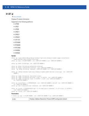 Page 4746 - 46 WiNG CLI Reference Guide
6.1.22 ip
show commands
Displays IP related information
Supported in the following platforms:
 AP300
 AP621
 AP650
 AP6511
 AP6521
 AP6532
 AP71XX
 RFS4000
 RFS6000
 RFS7000
 NX9000
 NX9500
Syntax
show ip [arp|ddns|dhcp|dhcp-vendor-options|domain-name|igmp|interface|
name-server|nat|route|routing]
show ip arp { {on }|on }
show ip ddns bindings {on }
show ip dhcp [binding|networks|status]
show ip dhcp [networks|status] {on }]
show  ip dhcp binding {manual |on }
show ip...