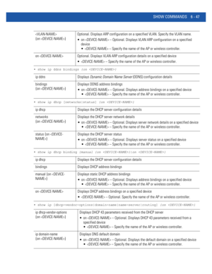 Page 475SHOW COMMANDS 6 - 47
• show ip ddns bindings {on }
• show ip dhcp [networks|status] {on }
• show ip dhcp binding {manual {on }|on }
• show ip [dhcp-vendor-options|domain-name|name-server|routing] {on }
 
{on }Optional. Displays ARP configuration on a specified VLAN. Specify the VLAN name.
 on  – Optional. Displays VLAN ARP configuration on a specified 
device
  – Specify the name of the AP or wireless controller.
on  Optional. Displays VLAN ARP configuration details on a specified device
  – Specify the...