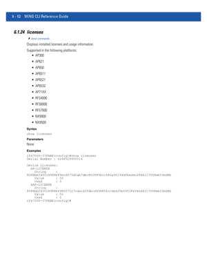 Page 4806 - 52 WiNG CLI Reference Guide
6.1.24 licenses
show commands
Displays installed licenses and usage information
Supported in the following platforms:
 AP300
 AP621
 AP650
 AP6511
 AP6521
 AP6532
 AP71XX
 RFS4000
 RFS6000
 RFS7000
 NX9000
 NX9500
Syntax
show licenses
Parameters
None
Examples
rfs7000-37FABE(config)#show licenses
Serial Number : 6268529900014
Device Licenses:
  AP-LICENSE
    String     : 
8088bb045018988b85bcd575d0ab7dbc802885bcc680a96194dfbeedc28d4117058eb53bd8b
    Value      : 50...