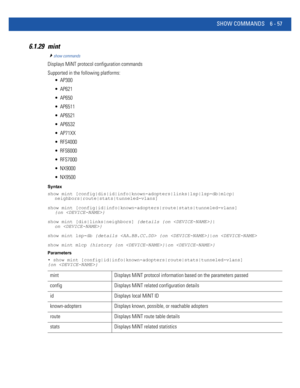 Page 485SHOW COMMANDS 6 - 57
6.1.29 mint
show commands
Displays MiNT protocol configuration commands
Supported in the following platforms:
 AP300
 AP621
 AP650
 AP6511
 AP6521
 AP6532
 AP71XX
 RFS4000
 RFS6000
 RFS7000
 NX9000
 NX9500
Syntax
show mint [config|dis|id|info|known-adopters|links|lsp|lsp-db|mlcp|
neighbors|route|stats|tunneled-vlans]
show mint [config|id|info|known-adopters|route|stats|tunneled-vlans] 
{on }
show mint [dis|links|neighbors] {details {on }|
on }
show mint lsp-db {details  {on }|on...