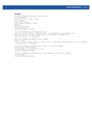 Page 487SHOW COMMANDS 6 - 59
Examples
rfs7000-37FABE(config)#show mint stats
0 L1 neighbors
L1 LSP DB size 1 LSPs (0 KB)
1 L1 routes
Last SPFs took 0s
SPF (re)calculated 1 times.
levels 1
base priority 180
dis priority 180
rfs7000-37FABE(config)#
rfs7000-37FABE(config)#show mint lsp
id 70.37.fa.be, level 1, seqnum 18640, 0 adjacencies, 0 extended-vlans,
expires in 1145 seconds, republish in 722 seconds, changed True,
ext-vlan FDB pri 0, 180 bytes
rfs7000-37FABE(config)#show mint lsp-db
Level 1 LSPs...