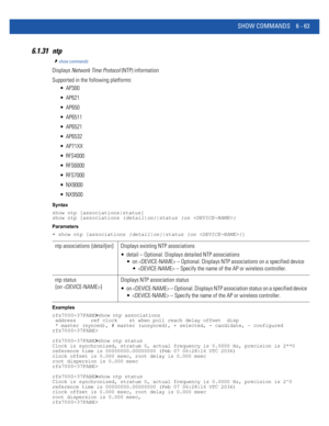 Page 491SHOW COMMANDS 6 - 63
6.1.31 ntp
show commands
Displays Network Time Protocol (NTP) information
Supported in the following platforms:
 AP300
 AP621
 AP650
 AP6511
 AP6521
 AP6532
 AP71XX
 RFS4000
 RFS6000
 RFS7000
 NX9000
 NX9500
Syntax
show ntp [associations|status]
show ntp [associations {detail|on}|status {on }
Parameters
• show ntp [associations {detail|on}|status {on }]
Examples
rfs7000-37FABE>show ntp associations
 address     ref clock    st when poll reach delay offset  disp
 * master (synced), #...