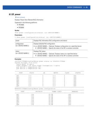 Page 493SHOW COMMANDS 6 - 65
6.1.33 power
show commands
Displays Power Over Ethernet (PoE) information
Supported in the following platforms:
 RFS4000
 RFS6000
Syntax
show power [configuration|status] {on }
Parameters
• show power [configuration|status] {on }
Examples
rfs7000-37FABE(config)#show power status on rfs6000-37FAAA
System Voltage: 53.4 volts
  Guard Band: 32 watts
  Power Budget: 190 watts Power Consumption: 0 watts
  poe device 1 temperature 35C
  poe device 2 temperature 38C...