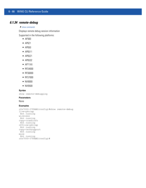 Page 4946 - 66 WiNG CLI Reference Guide
6.1.34 remote-debug
show commands
Displays remote debug session information
Supported in the following platforms:
 AP300
 AP621
 AP650
 AP6511
 AP6521
 AP6532
 AP71XX
 RFS4000
 RFS6000
 RFS7000
 NX9000
 NX9500
Syntax
show remote-debugging
Parameters
None
Examples
rfs7000-37FABE(config)#show remote-debug
live-pktcap
 Not running
wireless
 Not running
copy-crashinfo
 Not running
offline-pktcap
 Not running
copy-techsupport
 Not running
more
 Not running...