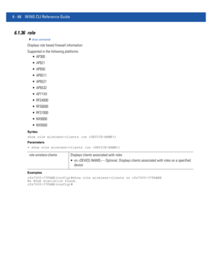 Page 4966 - 68 WiNG CLI Reference Guide
6.1.36 role
show commands
Displays role based firewall information
Supported in the following platforms:
 AP300
 AP621
 AP650
 AP6511
 AP6521
 AP6532
 AP71XX
 RFS4000
 RFS6000
 RFS7000
 NX9000
 NX9500
Syntax
show role wireless-clients {on }
Parameters
• show role wireless-clients {on }
Examples
rfs7000-37FABE(config)#show role wireless-clients on rfs7000-37FABEE
No ROLE statistics found.
rfs7000-37FABE(config)#
role wireless-clients Displays clients associated with roles...