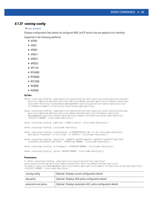 Page 497SHOW COMMANDS 6 - 69
6.1.37 running-config
show commands
Displays configuration files (where all configured MAC and IP access lists are applied to an interface)
Supported in the following platforms:
 AP300
 AP621
 AP650
 AP6511
 AP6521
 AP6532
 AP71XX
 RFS4000
 RFS6000
 RFS7000
 NX9000
 NX9500
Syntax
show running-config {aaa-policy|association-acl-policy|auto-provisioning-
policy|captive-portal-policy|device|dhcp-server-policy|firewall-policy|...