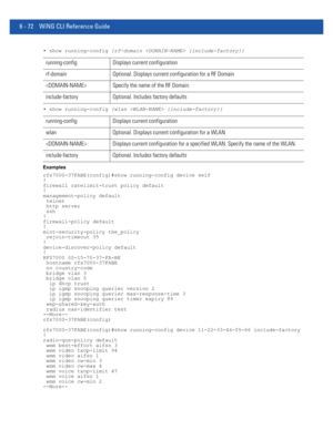 Page 5006 - 72 WiNG CLI Reference Guide
• show running-config {rf-domain  {include-factory}}
• show running-config {wlan  {include-factory}}
Examples
rfs7000-37FABE(config)#show running-config device self
!
firewall ratelimit-trust policy default
!
management-policy default
 telnet
 http server
 ssh
!
firewall-policy default
!
mint-security-policy the_policy
 rejoin-timeout 35
!
device-discover-policy default
!
RFS7000 00-15-70-37-FA-BE
 hostname rfs7000-37FABE
 no country-code
 bridge vlan 3
 bridge vlan 5
  ip...