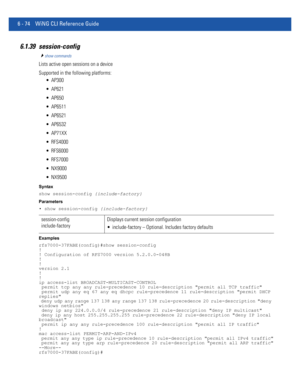 Page 5026 - 74 WiNG CLI Reference Guide
6.1.39 session-config
show commands
Lists active open sessions on a device
Supported in the following platforms:
 AP300
 AP621
 AP650
 AP6511
 AP6521
 AP6532
 AP71XX
 RFS4000
 RFS6000
 RFS7000
 NX9000
 NX9500
Syntax
show session-config {include-factory}
Parameters
• show session-config {include-factory}
Examples
rfs7000-37FABE(config)#show session-config
!
! Configuration of RFS7000 version 5.2.0.0-048B
!
!
version 2.1
!
!
ip access-list BROADCAST-MULTICAST-CONTROL...