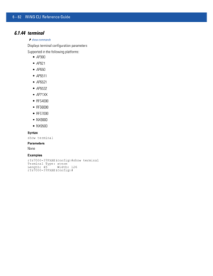 Page 5106 - 82 WiNG CLI Reference Guide
6.1.44 terminal
show commands
Displays terminal configuration parameters
Supported in the following platforms:
 AP300
 AP621
 AP650
 AP6511
 AP6521
 AP6532
 AP71XX
 RFS4000
 RFS6000
 RFS7000
 NX9000
 NX9500
Syntax
show terminal
Parameters
None
Examples
rfs7000-37FABE(config)#show terminal
Terminal Type: xterm
Length: 45     Width: 126
rfs7000-37FABE(config)# 