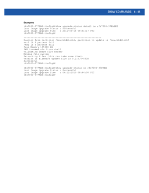 Page 513SHOW COMMANDS 6 - 85
Examples
rfs7000-37FABE(config)#show upgrade-status detail on rfs7000-37FABEE
Last Image Upgrade Status : Successful
Last Image Upgrade Time   : 2011-06-15 08:51:17 UTC
rfs7000-37FABE(config)#
--------------------------------------------------------
Running from partition /dev/mtdblock6, partition to update is /dev/mtdblock7
var2 is 6 percent full
/tmp is 6 percent full
Free Memory 155900 kB
FWU invoked via Linux shell
Validating image file header
Making file system
Extracting files...