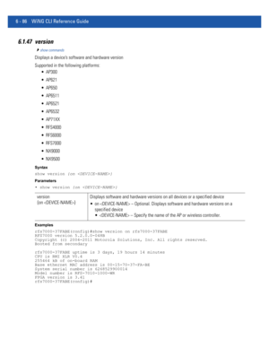 Page 5146 - 86 WiNG CLI Reference Guide
6.1.47 version
show commands
Displays a device’s software and hardware version
Supported in the following platforms:
 AP300
 AP621
 AP650
 AP6511
 AP6521
 AP6532
 AP71XX
 RFS4000
 RFS6000
 RFS7000
 NX9000
 NX9500
Syntax
show version {on }
Parameters
• show version {on }
Examples
rfs7000-37FABE(config)#show version on rfs7000-37FABE
RFS7000 version 5.2.0.0-048B
Copyright (c) 2004-2011 Motorola Solutions, Inc. All rights reserved.
Booted from secondary
rfs7000-37FABE uptime...