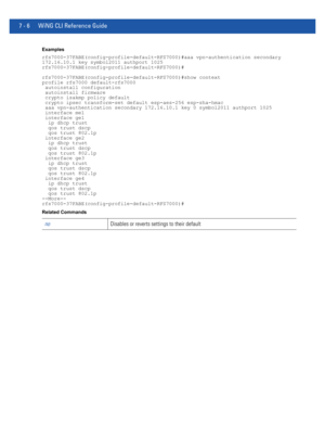 Page 5327 - 6 WiNG CLI Reference Guide
Examples
rfs7000-37FABE(config-profile-default-RFS7000)#aaa vpn-authentication secondary
172.16.10.1 key symbol2011 authport 1025
rfs7000-37FABE(config-profile-default-RFS7000)#
rfs7000-37FABE(config-profile-default-RFS7000)#show context
profile rfs7000 default-rfs7000
 autoinstall configuration
 autoinstall firmware
 crypto isakmp policy default
 crypto ipsec transform-set default esp-aes-256 esp-sha-hmac
 aaa vpn-authentication secondary 172.16.10.1 key 0 symbol2011...