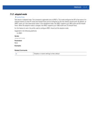 Page 533PROFILES 7 - 7
7.1.2 adopted-mode
Creating Profiles
Sets device in adopted mode. This command is applicable only to AP621s. This mode configures the AP to free some of its 
onboard memory so more IP routes and firewall flows can be configured on this low memory access point. By default, an 
AP621 starts up in the stand alone mode. In the standalone mode, the AP621 supports up to 460 routes and 50 firewall 
flows. When the adoption mode is changed, the AP621 supports up to 1000 routes and 75 firewall...