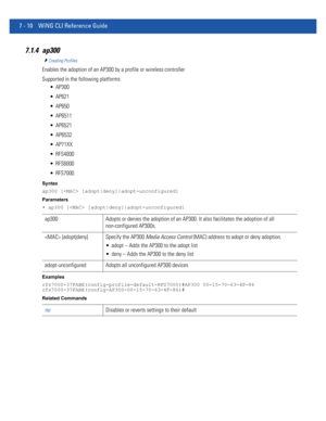 Page 5367 - 10 WiNG CLI Reference Guide
7.1.4 ap300
Creating Profiles
Enables the adoption of an AP300 by a profile or wireless controller
Supported in the following platforms:
 AP300
 AP621
 AP650
 AP6511
 AP6521
 AP6532
 AP71XX
 RFS4000
 RFS6000
 RFS7000
Syntax
ap300 [ [adopt|deny]|adopt-unconfigured]
Parameters
• ap300 [ [adopt|deny]|adopt-unconfigured]
Examples
rfs7000-37FABE(config-profile-default-RFS7000)#AP300 00-15-70-63-4F-86
rfs7000-37FABE(config-AP300-00-15-70-63-4F-86)#
Related Commands
ap300 Adopts...