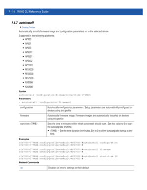 Page 5407 - 14 WiNG CLI Reference Guide
7.1.7 autoinstall
Creating Profiles
Automatically installs firmware image and configuration parameters on to the selected device.
Supported in the following platforms:
 AP300
 AP621
 AP650
 AP6511
 AP6521
 AP6532
 AP71XX
 RFS4000
 RFS6000
 RFS7000
 NX9000
 NX9500
Syntax
autoinstall [configuration|firmware|starttime ]
Parameters
• autoinstall [configuration|firmware]
Examples
rfs7000-37FABE(config-profile-default-RFS7000)#autoinstall configuration...