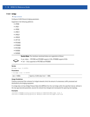 Page 5427 - 16 WiNG CLI Reference Guide
7.1.8.1 bridge
bridge commands
Configures VLAN Ethernet bridging parameters
Supported in the following platforms:
 AP300
 AP621
 AP650
 AP6511
 AP6521
 AP6532
 AP71XX
 RFS4000
 RFS6000
 RFS7000
 NX9000
 NX9500
Syntax
bridge vlan 
Parameters
• bridge vlan 
Usage Guidelines
Creating customized filter schemes for bridged networks limits the amount of unnecessary traffic processed and 
distributed by the bridging equipment.
If a bridge does not hear Bridge Protocol Data Units...