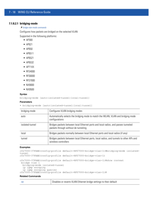 Page 5447 - 18 WiNG CLI Reference Guide
7.1.8.2.1 bridging-mode
bridge-vlan-mode commands
Configures how packets are bridged on the selected VLAN
Supported in the following platforms:
 AP300
 AP621
 AP650
 AP6511
 AP6521
 AP6532
 AP71XX
 RFS4000
 RFS6000
 RFS7000
 NX9000
 NX9500
Syntax
bridging-mode [auto|isolated-tunnel|local|tunnel]
Parameters
• bridging-mode [auto|isolated-tunnel|local|tunnel]
Examples
rfs7000-37FABE(config-profile default-RFS7000-bridge-vlan-1)#bridging-mode isolated-
tunnel...