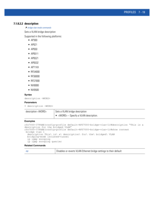 Page 545PROFILES 7 - 19
7.1.8.2.2 description
bridge-vlan-mode commands
Sets a VLAN bridge description
Supported in the following platforms:
 AP300
 AP621
 AP650
 AP6511
 AP6521
 AP6532
 AP71XX
 RFS4000
 RFS6000
 RFS7000
 NX9000
 NX9500
Syntax
description 
Parameters
• description 
Examples
rfs7000-37FABE(config-profile default-RFS7000-bridge-vlan-1)#description “This is a 
description for the bridged VLAN”
rfs7000-37FABE(config-profile default-RFS7000-bridge-vlan-1)#show context
 bridge vlan 1
  description...