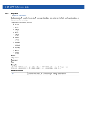 Page 5467 - 20 WiNG CLI Reference Guide
7.1.8.2.3 edge-vlan
bridge-vlan-mode commands
Enables edge VLAN mode. In the edge VLAN mode, a protected port does not forward traffic to another protected port on 
the same wireless controller.
Supported in the following platforms:
 AP300
 AP621
 AP650
 AP6511
 AP6521
 AP6532
 AP71XX
 RFS4000
 RFS6000
 RFS7000
 NX9000
 NX9500
Syntax
edge-vlan
Parameters
None
Examples
rfs7000-37FABE(config-profile default-RFS7000-bridge-vlan-1)#edge-vlan
rfs7000-37FABE(config-profile...