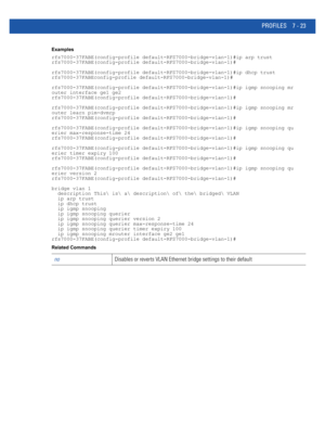 Page 549PROFILES 7 - 23
Examples
rfs7000-37FABE(config-profile default-RFS7000-bridge-vlan-1)#ip arp trust
rfs7000-37FABE(config-profile default-RFS7000-bridge-vlan-1)#
rfs7000-37FABE(config-profile default-RFS7000-bridge-vlan-1)#ip dhcp trust
rfs7000-37FABEconfig-profile default-RFS7000-bridge-vlan-1)#
rfs7000-37FABE(config-profile default-RFS7000-bridge-vlan-1)#ip igmp snooping mr
outer interface ge1 ge2
rfs7000-37FABE(config-profile default-RFS7000-bridge-vlan-1)#
rfs7000-37FABE(config-profile...