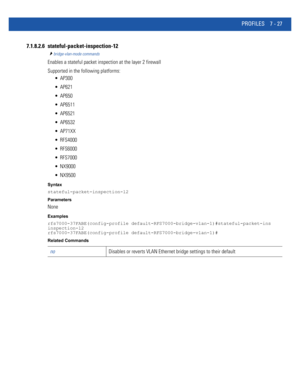 Page 553PROFILES 7 - 27
7.1.8.2.6 stateful-packet-inspection-12
bridge-vlan-mode commands
Enables a stateful packet inspection at the layer 2 firewall
Supported in the following platforms:
 AP300
 AP621
 AP650
 AP6511
 AP6521
 AP6532
 AP71XX
 RFS4000
 RFS6000
 RFS7000
 NX9000
 NX9500
Syntax
stateful-packet-inspection-l2
Parameters
None
Examples
rfs7000-37FABE(config-profile default-RFS7000-bridge-vlan-1)#stateful-packet-ins
inspection-l2
rfs7000-37FABE(config-profile default-RFS7000-bridge-vlan-1)#
Related...